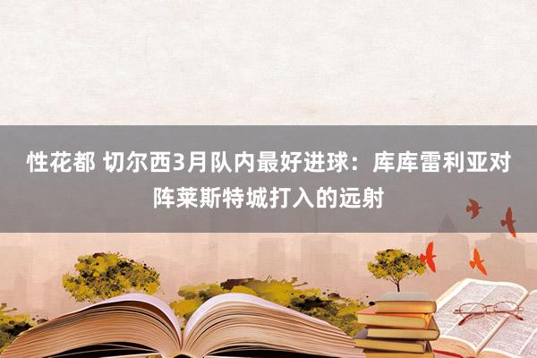 性花都 切尔西3月队内最好进球：库库雷利亚对阵莱斯特城打入的
